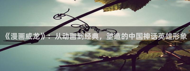 漫蛙2旧版：《漫画威龙》：从动画到经典，塑造的中国神话英雄形象